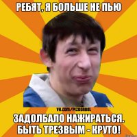 Ребят, я больше не пью Задолбало нажираться. Быть трезвым - круто!