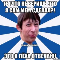 Ты что не веришь что я сам мем сделал?! Это я Лёха отвечаю!