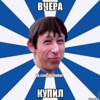 ВЧЕРА КУПИЛ