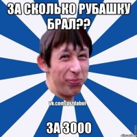 За сколько рубашку брал?? За 3000