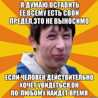 ,я думаю оставить ее,всему есть свой предел,это не выносимо если человек действительно хочет увидеться,он по-любому найдет время