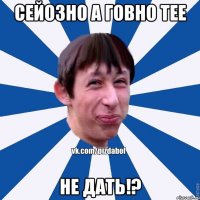 сейозно а говно тее не дать!?