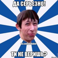 Да серьезно! Ти не веришь?