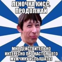 Леночка кисс, продолжай Мне действительно интересно про настояшего мужчину услышать)