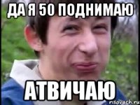 да я 50 поднимаю атвичаю