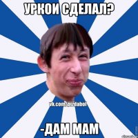 Уркои сделал? -Дам мам