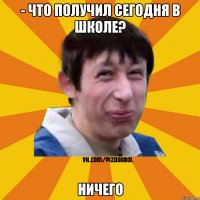 - ЧТО ПОЛУЧИЛ СЕГОДНЯ В ШКОЛЕ? НИЧЕГО