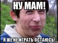 ну мам! Я же не играть остаюсь!