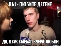 вы - любите детей? да, двух выебал вчера, люблю