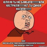 Юля ну ты же бамбуля!!!!!!!!Или кастрюля!!!!!!Нет ты дикая косуля!!!!!!! Хаха Яночка,Кристиночка))))Лерочка)))Юличка)))Вов вов полнгше Спарта!))