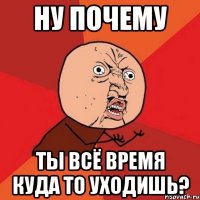 ну почему ты всё время куда то уходишь?