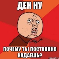 Ден ну Почему ты постоянно кидаешь?