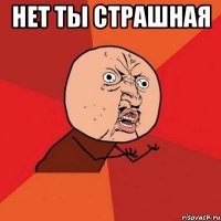 нет ты страшная 