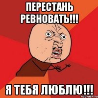 перестань ревновать!!! я тебя люблю!!!