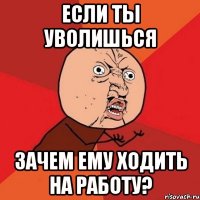 если ты уволишься зачем ЕМУ ходить на работу?