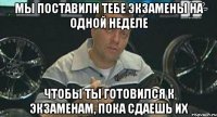 мы поставили тебе экзамены на одной неделе чтобы ты готовился к экзаменам, пока сдаешь их