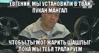 Евгений, мы установили в твай пукан мангал чтобы ты мог жарить шашлыг ,пока мы тебя тралируем