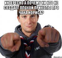 Интересно а почему ни кто не создает плохой приколы про Чака нориса? 