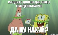 Сегодня 5 дней со дня твоего праздника Патрик Да ну нахуй?