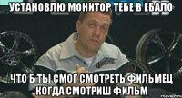 УСТАНОВЛЮ МОНИТОР ТЕБЕ В ЕБАЛО ЧТО Б ТЫ СМОГ СМОТРЕТЬ ФИЛЬМЕЦ КОГДА СМОТРИШ ФИЛЬМ