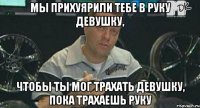 Мы прихуярили тебе в руку девушку, Чтобы ты мог трахать девушку, пока трахаешь руку