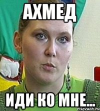 Ахмед Иди ко мне...