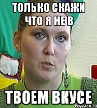 только скажи что я не в твоем вкусе