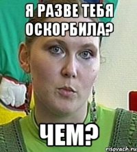 я разве тебя оскорбила? чем?