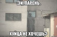 ЭЙ, ПАРЕНЬ ХУЙЦА НЕ ХОЧЕШЬ?