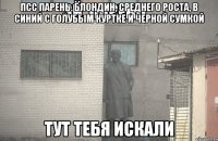 ПСС ПАРЕНЬ. Блондин, среднего роста, в синий с голубым куртке и черной сумкой тут тебя искали