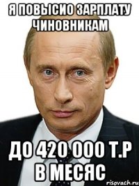 я повысио зарплату чиновникам до 420 000 т.р в месяс