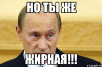 Но ты же Жирная!!!