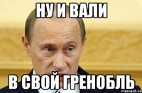 ну и вали в свой гренобль