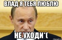 Влад я тебя люблю не уходи*(