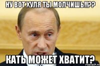 НУ вот хуля ты МОЛЧИШЬ!!?? Кать может хватит?