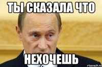 ты сказала что нехочешь