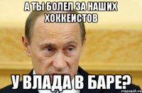 А ты болел за наших хоккеистов у Влада в Баре?