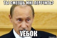 ты смеешь мне перечить? уëбок