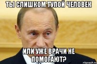 Ты слишком тупой человек Или уже врачи не помогают?