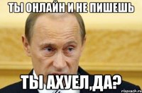 ты онлайн и не пишешь ты ахуел,да?