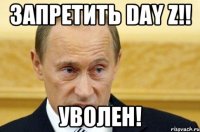 ЗАПРЕТИТЬ DAY Z!! УВОЛЕН!