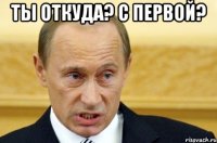 Ты откуда? С первой? 