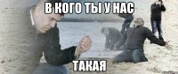 В кого ты у нас ТАКАЯ