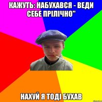 кажуть: набухався - веди себе прілічно" нахуй я тоді бухав