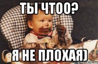 ты чтоо? я не плохая)