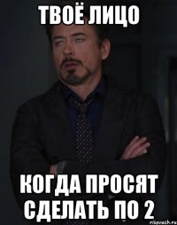 твоё лицо когда просят сделать по 2