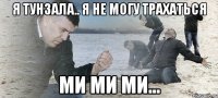 я тунзала.. я не могу трахаться ми ми ми...