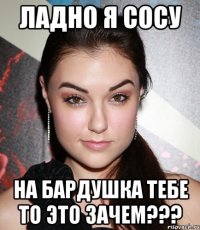 ладно я сосу на бардушка тебе то это зачем???