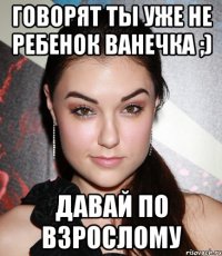 Говорят ты уже не ребенок Ванечка ;) Давай по взрослому