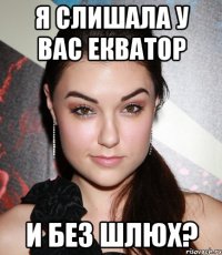 я слишала у вас екватор и без шлюх?